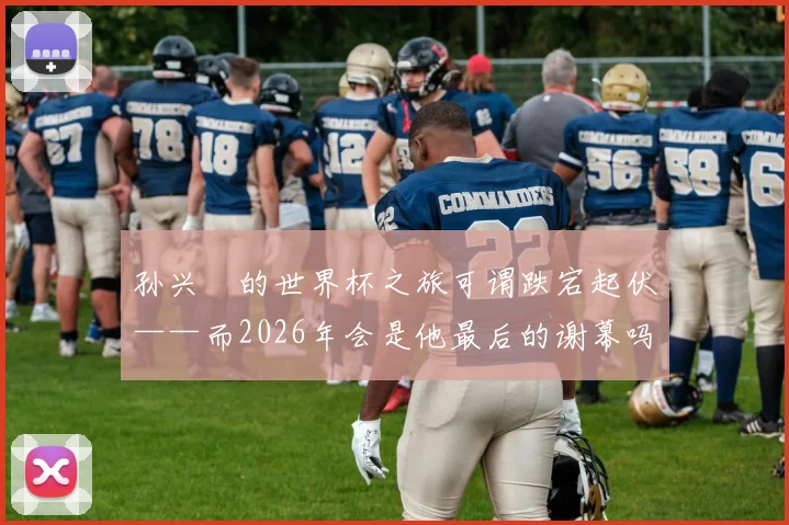 孙兴慜的世界杯之旅可谓跌宕起伏——而2026年会是他最后的谢幕吗？